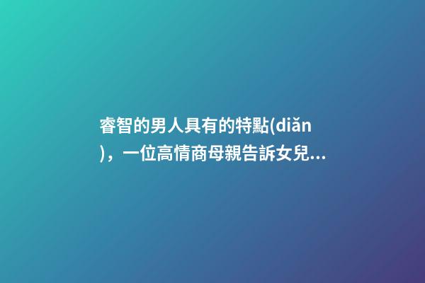 睿智的男人具有的特點(diǎn)，一位高情商母親告訴女兒身上有三個(gè)特征的男人-第1張-觀點(diǎn)-玄機(jī)派