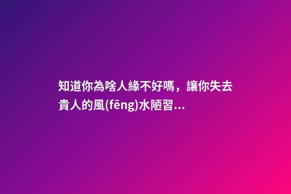 知道你為啥人緣不好嗎，讓你失去貴人的風(fēng)水陋習(xí)