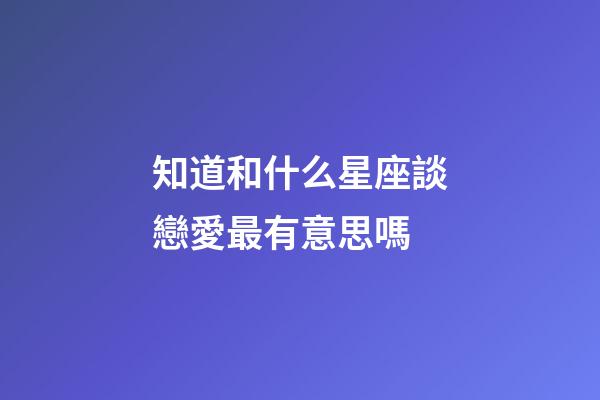 知道和什么星座談戀愛最有意思嗎-第1張-星座運勢-玄機派