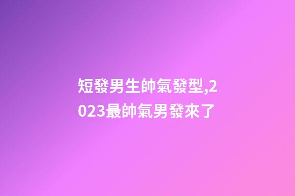 短發男生帥氣發型,2023最帥氣男發來了-第1張-觀點-玄機派