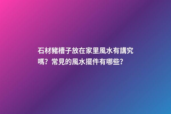 石材豬槽子放在家里風水有講究嗎？常見的風水擺件有哪些？