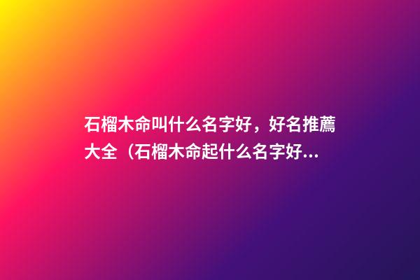 石榴木命叫什么名字好，好名推薦大全（石榴木命起什么名字好）