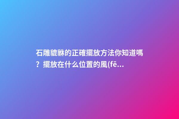 石雕貔貅的正確擺放方法你知道嗎？擺放在什么位置的風(fēng)水好？
