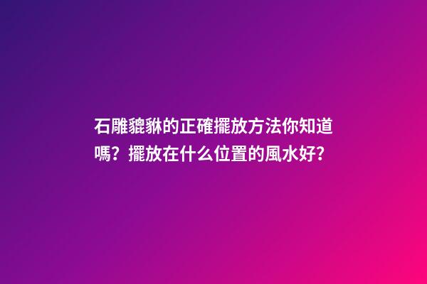 石雕貔貅的正確擺放方法你知道嗎？擺放在什么位置的風水好？
