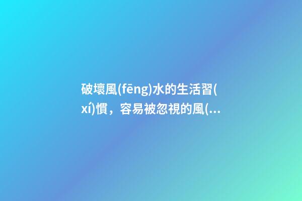 破壞風(fēng)水的生活習(xí)慣，容易被忽視的風(fēng)水陋習(xí)