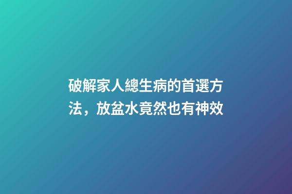 破解家人總生病的首選方法，放盆水竟然也有神效