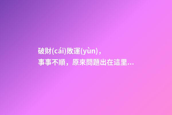 破財(cái)敗運(yùn)，事事不順，原來問題出在這里！