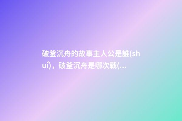 破釜沉舟的故事主人公是誰(shuí)，破釜沉舟是哪次戰(zhàn)役-第1張-觀點(diǎn)-玄機(jī)派