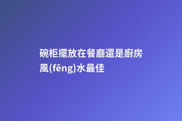 碗柜擺放在餐廳還是廚房風(fēng)水最佳