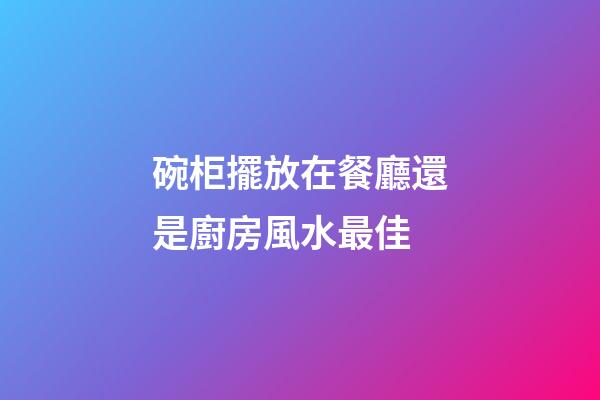 碗柜擺放在餐廳還是廚房風水最佳