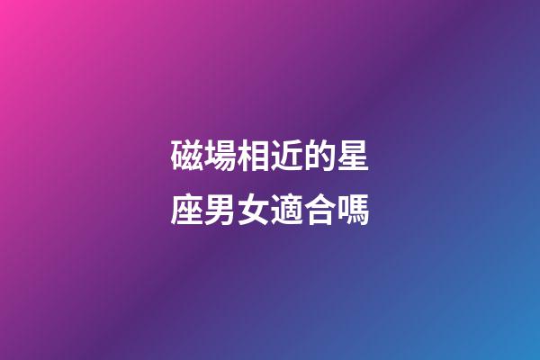 磁場相近的星座男女適合嗎-第1張-星座運勢-玄機派