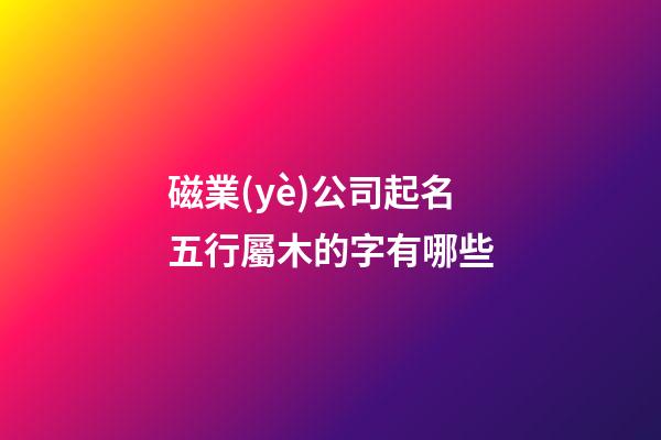 磁業(yè)公司起名五行屬木的字有哪些-第1張-公司起名-玄機派