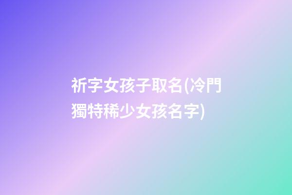 祈字女孩子取名(冷門獨特稀少女孩名字)