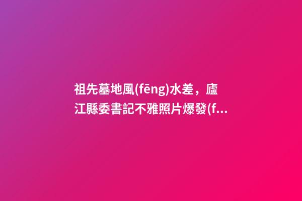 祖先墓地風(fēng)水差，廬江縣委書記不雅照片爆發(fā)