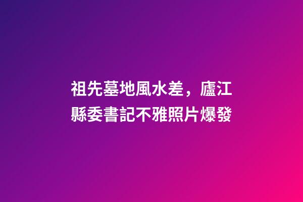 祖先墓地風水差，廬江縣委書記不雅照片爆發