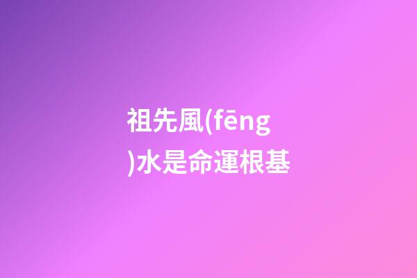 祖先風(fēng)水是命運根基