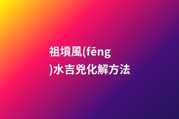 祖墳風(fēng)水吉兇化解方法