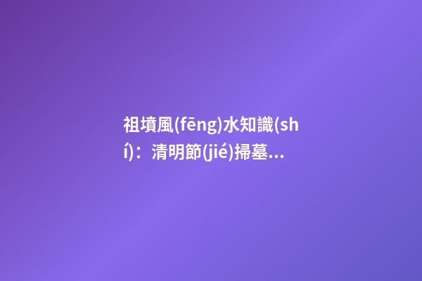 祖墳風(fēng)水知識(shí)：清明節(jié)掃墓要注意什么