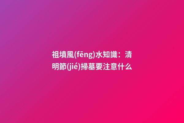 祖墳風(fēng)水知識：清明節(jié)掃墓要注意什么