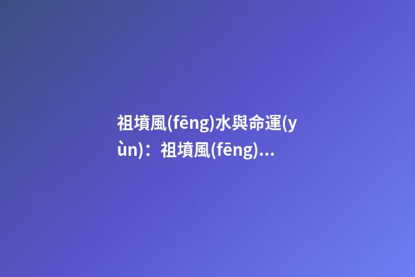 祖墳風(fēng)水與命運(yùn)：祖墳風(fēng)水關(guān)系后人命運(yùn)嗎？