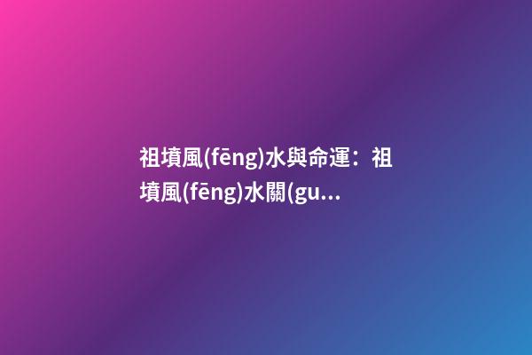 祖墳風(fēng)水與命運：祖墳風(fēng)水關(guān)系后人命運嗎？