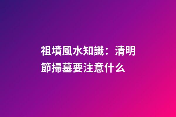 祖墳風水知識：清明節掃墓要注意什么
