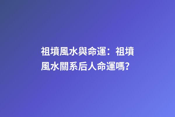 祖墳風水與命運：祖墳風水關系后人命運嗎？