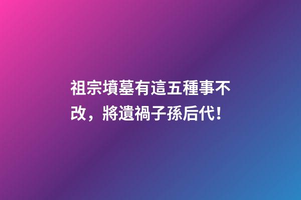 祖宗墳墓有這五種事不改，將遺禍子孫后代！