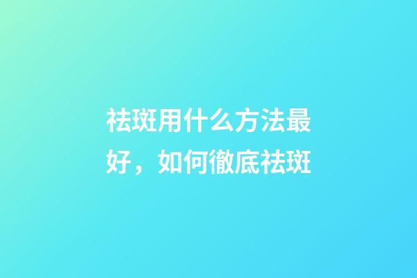 祛斑用什么方法最好，如何徹底祛斑-第1張-觀點-玄機派