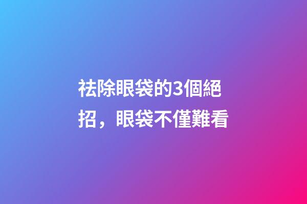 祛除眼袋的3個絕招，眼袋不僅難看-第1張-觀點-玄機派