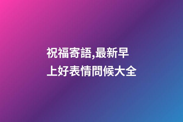 祝福寄語,最新早上好表情問候大全-第1張-觀點-玄機派