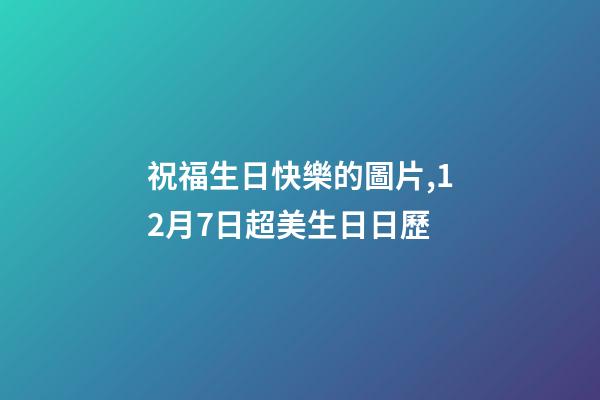 祝福生日快樂的圖片,12月7日超美生日日歷-第1張-觀點(diǎn)-玄機(jī)派