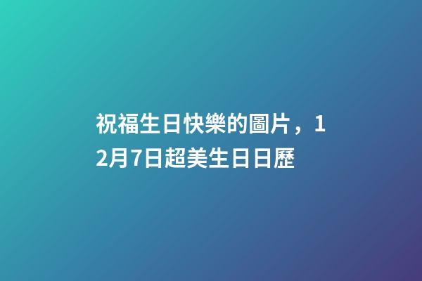 祝福生日快樂的圖片，12月7日超美生日日歷-第1張-觀點(diǎn)-玄機(jī)派