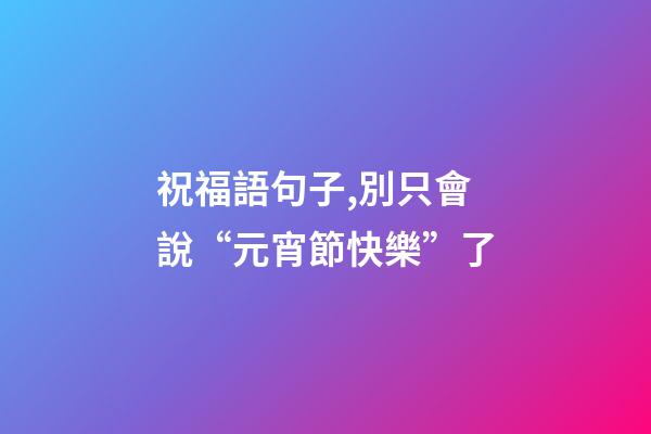 祝福語句子,別只會說“元宵節快樂”了-第1張-觀點-玄機派