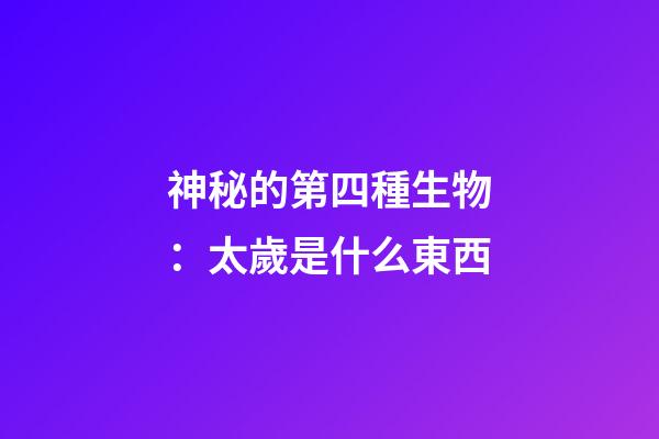 神秘的第四種生物：太歲是什么東西