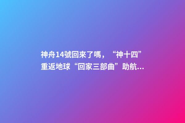 神舟14號回來了嗎，“神十四”重返地球“回家三部曲”助航天員歸程無憂-第1張-觀點-玄機派