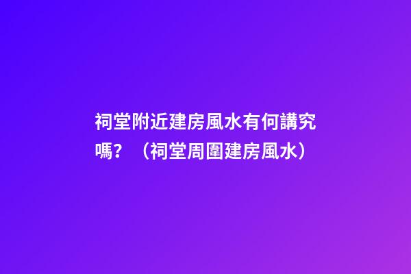 祠堂附近建房風水有何講究嗎？（祠堂周圍建房風水）