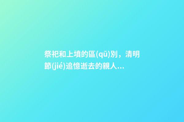 祭祀和上墳的區(qū)別，清明節(jié)追憶逝去的親人與歷史-第1張-觀點(diǎn)-玄機(jī)派