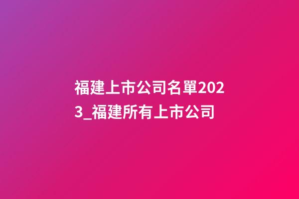福建上市公司名單2023_福建所有上市公司-第1張-公司起名-玄機派