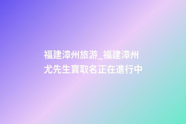福建漳州旅游_福建漳州尤先生寶取名正在進行中-第1張-公司起名-玄機派