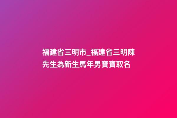 福建省三明市_福建省三明陳先生為新生馬年男寶寶取名-第1張-公司起名-玄機派