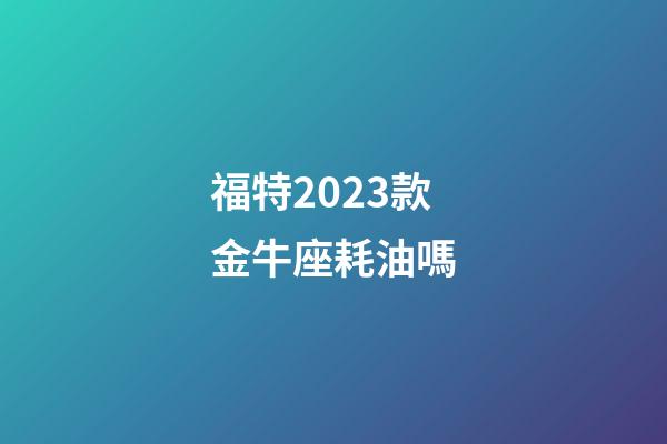 福特2023款金牛座耗油嗎-第1張-星座運勢-玄機派
