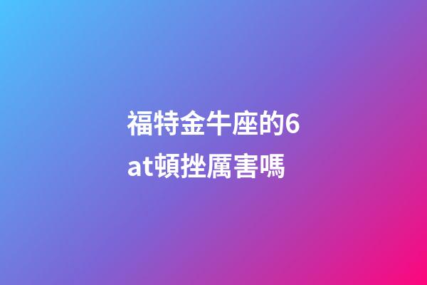 福特金牛座的6at頓挫厲害嗎-第1張-星座運勢-玄機派