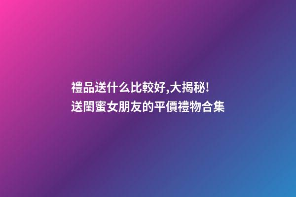 禮品送什么比較好,大揭秘!送閨蜜女朋友的平價禮物合集-第1張-觀點-玄機派