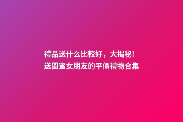 禮品送什么比較好，大揭秘!送閨蜜女朋友的平價禮物合集-第1張-觀點-玄機派