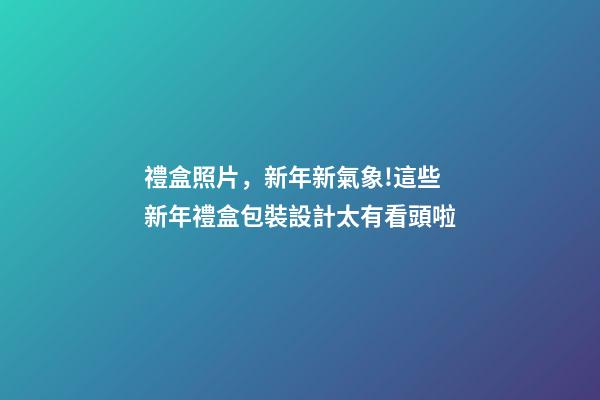 禮盒照片，新年新氣象!這些新年禮盒包裝設計太有看頭啦-第1張-觀點-玄機派