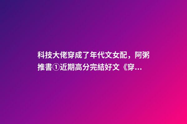 科技大佬穿成了年代文女配，阿粥推書①近期高分完結好文《穿成年代文里的綠茶女配》等-第1張-觀點-玄機派