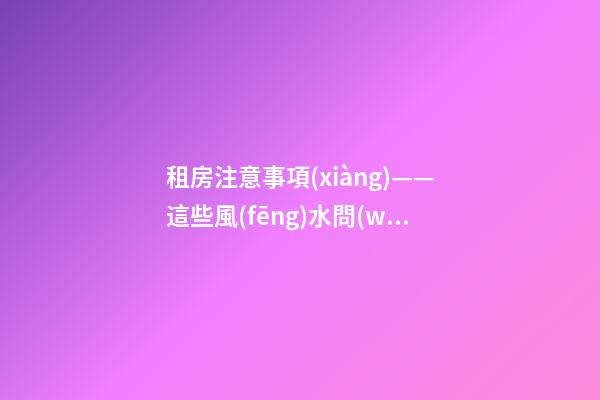 租房注意事項(xiàng)——這些風(fēng)水問(wèn)題會(huì)給租戶帶來(lái)什么影響？（租房應(yīng)注意哪些風(fēng)水問(wèn)題）