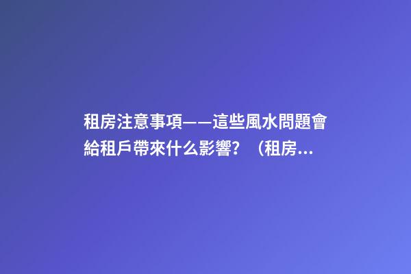 租房注意事項——這些風水問題會給租戶帶來什么影響？（租房應注意哪些風水問題）