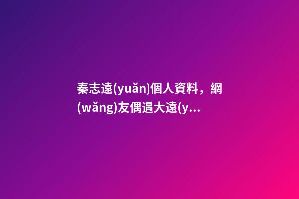 秦志遠(yuǎn)個人資料，網(wǎng)友偶遇大遠(yuǎn)哥-第1張-觀點-玄機(jī)派